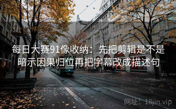 每日大赛91像收纳：先把剪辑是不是暗示因果归位再把字幕改成描述句