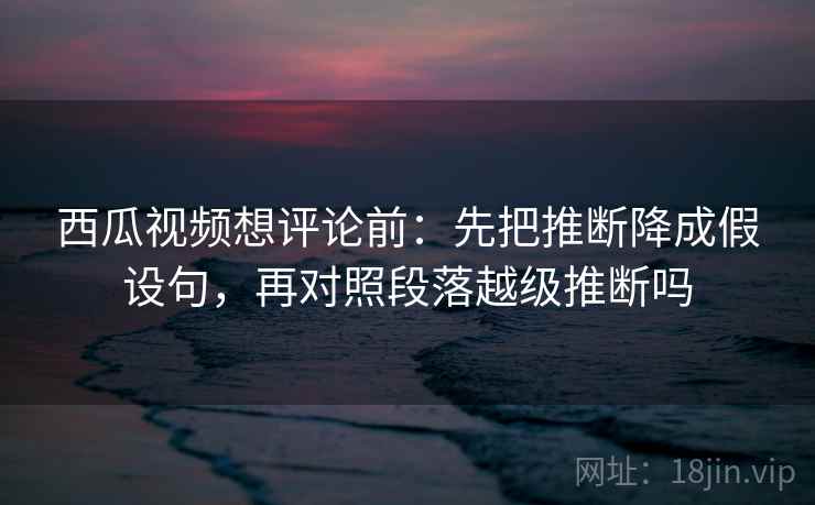 西瓜视频想评论前：先把推断降成假设句，再对照段落越级推断吗