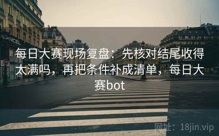 每日大赛现场复盘：先核对结尾收得太满吗，再把条件补成清单，每日大赛bot