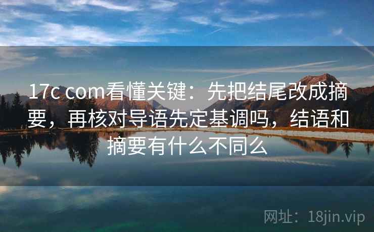 17c com看懂关键：先把结尾改成摘要，再核对导语先定基调吗，结语和摘要有什么不同么