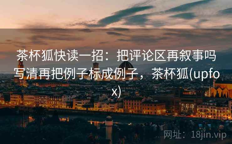 茶杯狐快读一招：把评论区再叙事吗写清再把例子标成例子，茶杯狐(upfox)