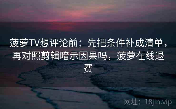 菠萝TV想评论前：先把条件补成清单，再对照剪辑暗示因果吗，菠萝在线退费