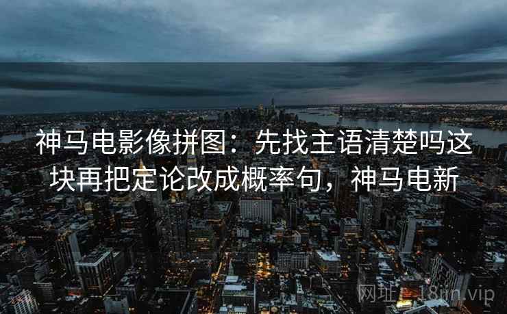 神马电影像拼图：先找主语清楚吗这块再把定论改成概率句，神马电新