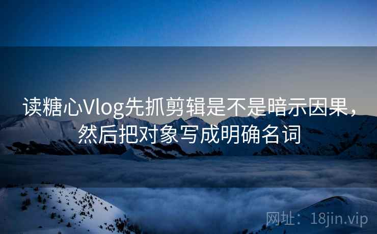 读糖心Vlog先抓剪辑是不是暗示因果，然后把对象写成明确名词