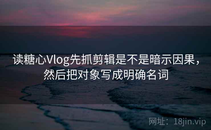 读糖心Vlog先抓剪辑是不是暗示因果，然后把对象写成明确名词