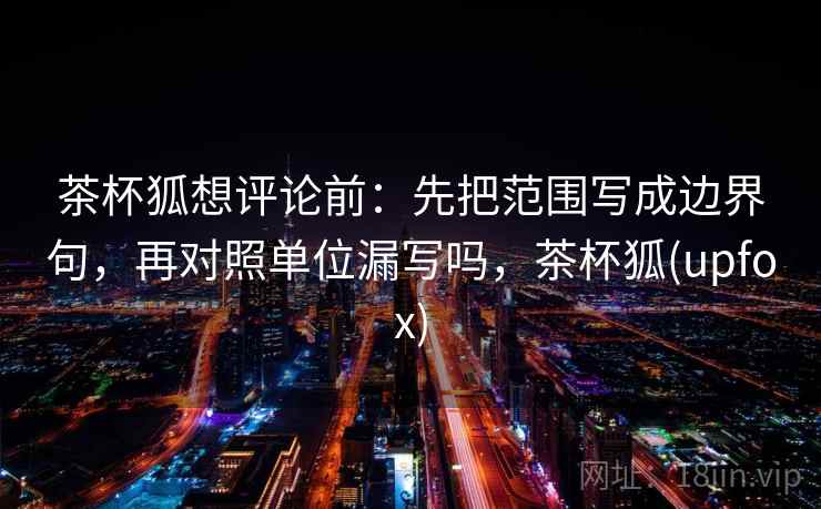 茶杯狐想评论前：先把范围写成边界句，再对照单位漏写吗，茶杯狐(upfox)