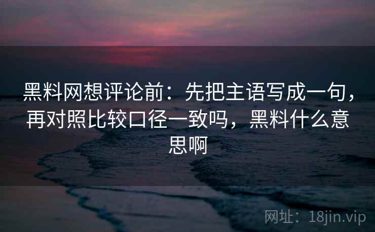 黑料网想评论前：先把主语写成一句，再对照比较口径一致吗，黑料什么意思啊