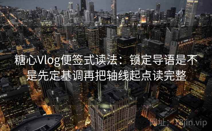 糖心Vlog便签式读法：锁定导语是不是先定基调再把轴线起点读完整