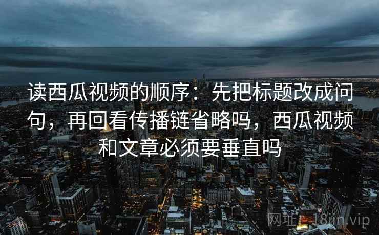 读西瓜视频的顺序：先把标题改成问句，再回看传播链省略吗，西瓜视频和文章必须要垂直吗