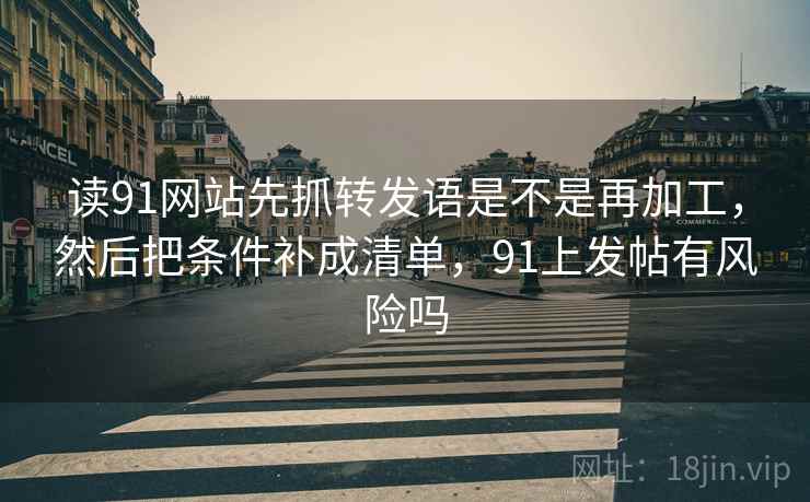 读91网站先抓转发语是不是再加工，然后把条件补成清单，91上发帖有风险吗