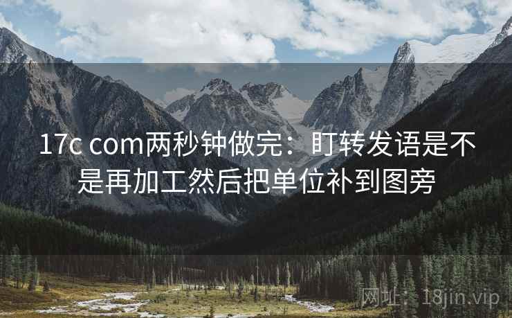 17c com两秒钟做完：盯转发语是不是再加工然后把单位补到图旁