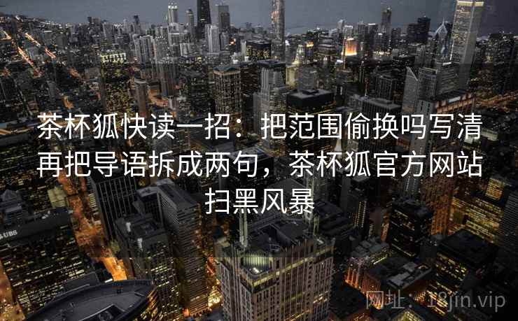 茶杯狐快读一招：把范围偷换吗写清再把导语拆成两句，茶杯狐官方网站扫黑风暴