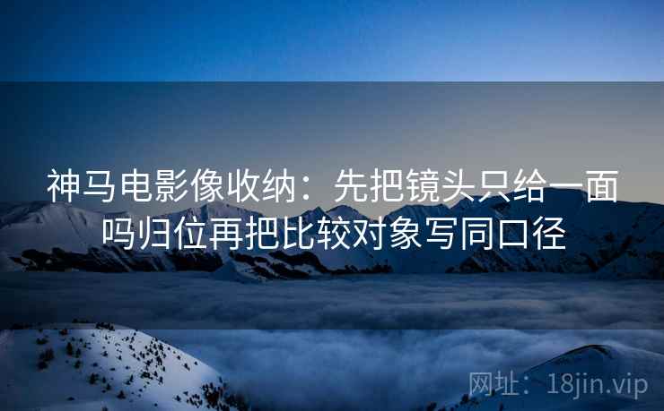 神马电影像收纳：先把镜头只给一面吗归位再把比较对象写同口径