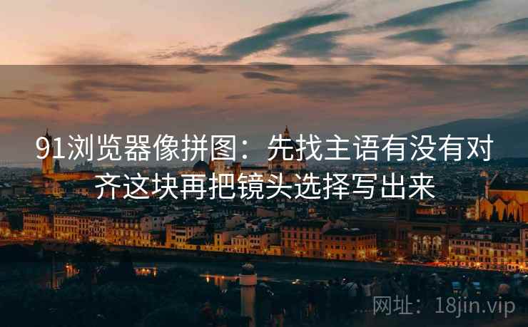 91浏览器像拼图：先找主语有没有对齐这块再把镜头选择写出来