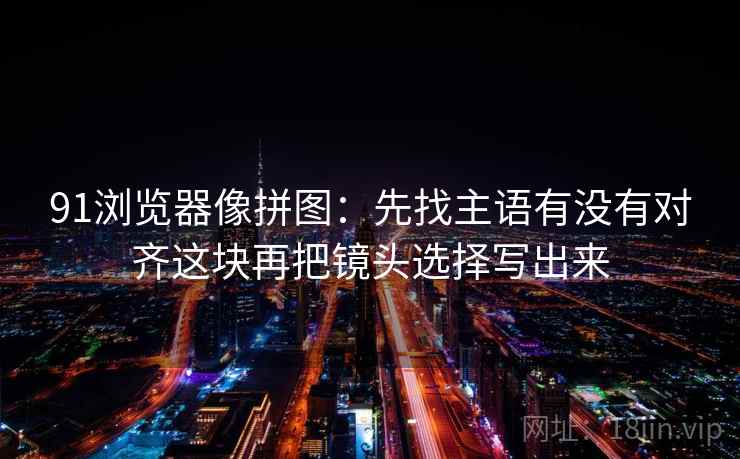 91浏览器像拼图：先找主语有没有对齐这块再把镜头选择写出来