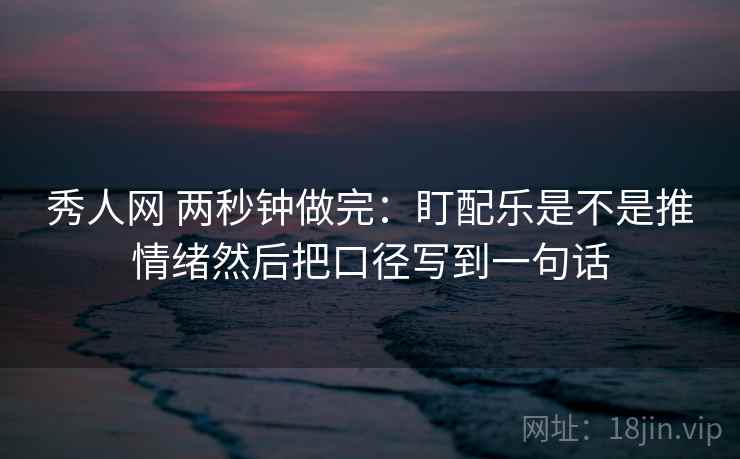秀人网 两秒钟做完：盯配乐是不是推情绪然后把口径写到一句话