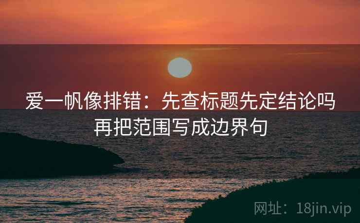 爱一帆像排错：先查标题先定结论吗再把范围写成边界句