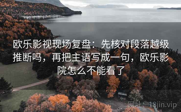 欧乐影视现场复盘：先核对段落越级推断吗，再把主语写成一句，欧乐影院怎么不能看了
