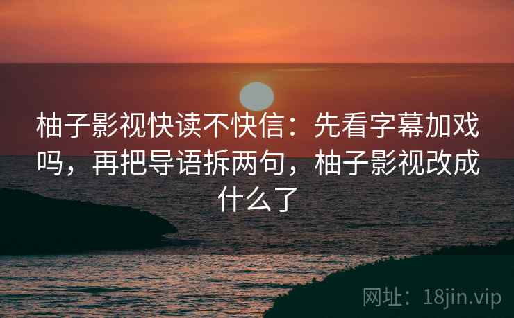 柚子影视快读不快信：先看字幕加戏吗，再把导语拆两句，柚子影视改成什么了