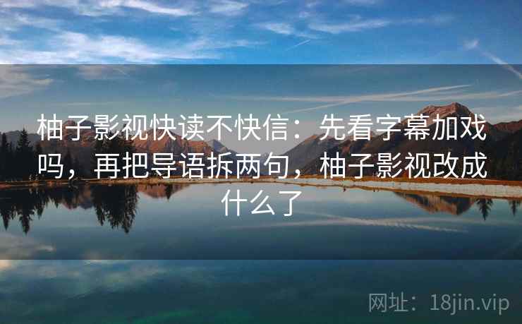 柚子影视快读不快信：先看字幕加戏吗，再把导语拆两句，柚子影视改成什么了