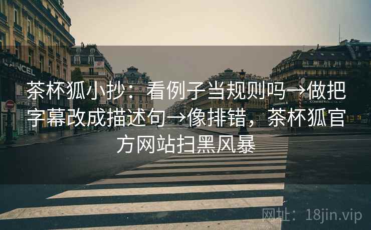 茶杯狐小抄：看例子当规则吗→做把字幕改成描述句→像排错，茶杯狐官方网站扫黑风暴