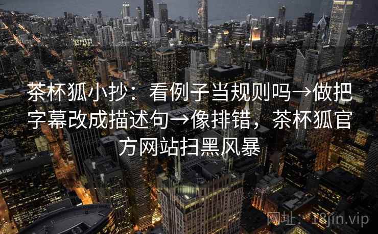 茶杯狐小抄：看例子当规则吗→做把字幕改成描述句→像排错，茶杯狐官方网站扫黑风暴
