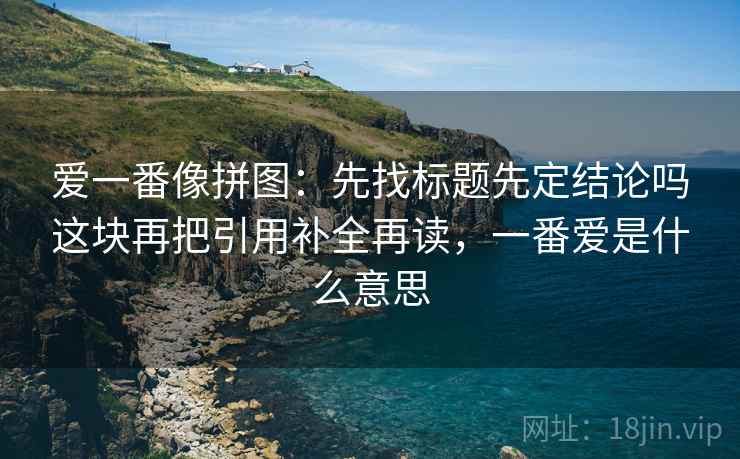 爱一番像拼图：先找标题先定结论吗这块再把引用补全再读，一番爱是什么意思