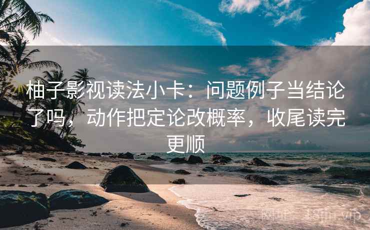 柚子影视读法小卡：问题例子当结论了吗，动作把定论改概率，收尾读完更顺
