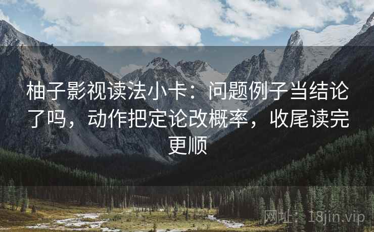 柚子影视读法小卡：问题例子当结论了吗，动作把定论改概率，收尾读完更顺