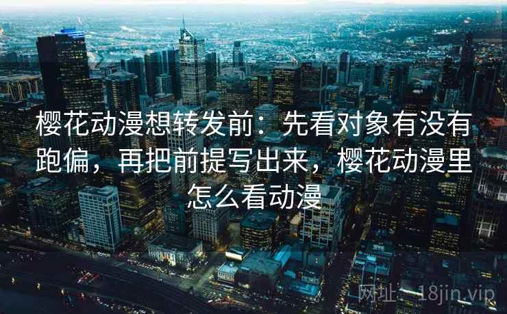 樱花动漫想转发前：先看对象有没有跑偏，再把前提写出来，樱花动漫里怎么看动漫