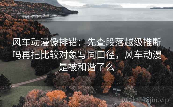 风车动漫像排错：先查段落越级推断吗再把比较对象写同口径，风车动漫是被和谐了么