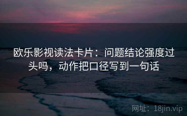 欧乐影视读法卡片：问题结论强度过头吗，动作把口径写到一句话