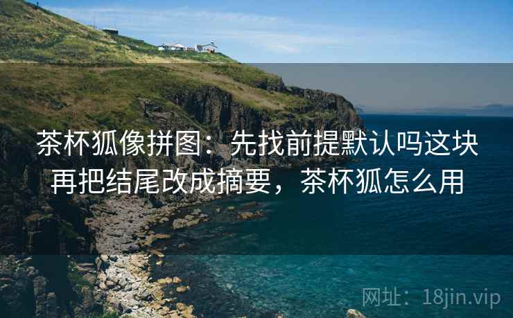 茶杯狐像拼图：先找前提默认吗这块再把结尾改成摘要，茶杯狐怎么用