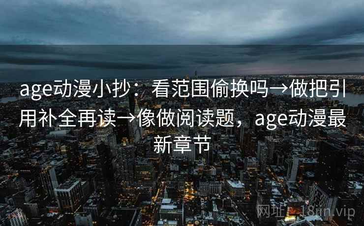 age动漫小抄：看范围偷换吗→做把引用补全再读→像做阅读题，age动漫最新章节