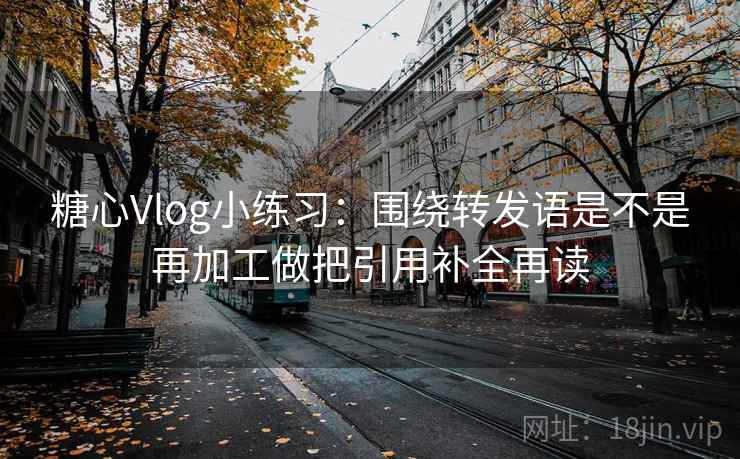 糖心Vlog小练习：围绕转发语是不是再加工做把引用补全再读