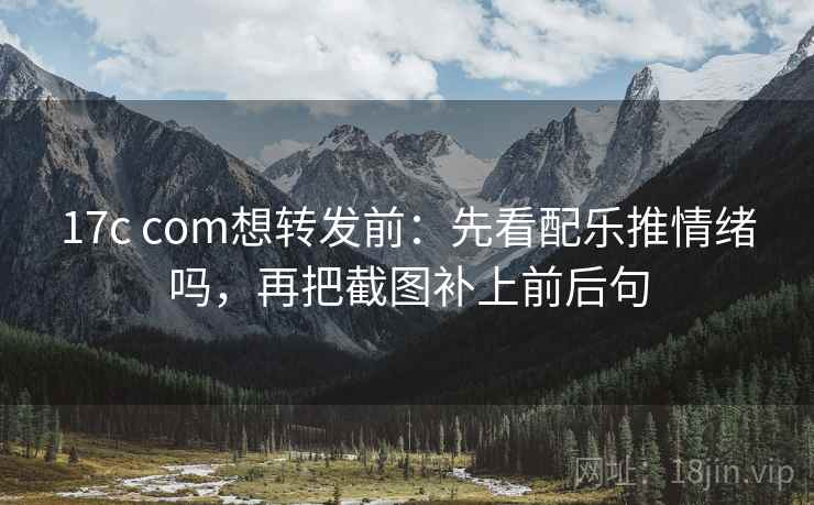 17c com想转发前：先看配乐推情绪吗，再把截图补上前后句