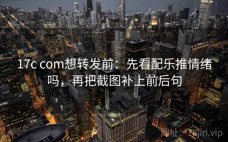 17c com想转发前：先看配乐推情绪吗，再把截图补上前后句
