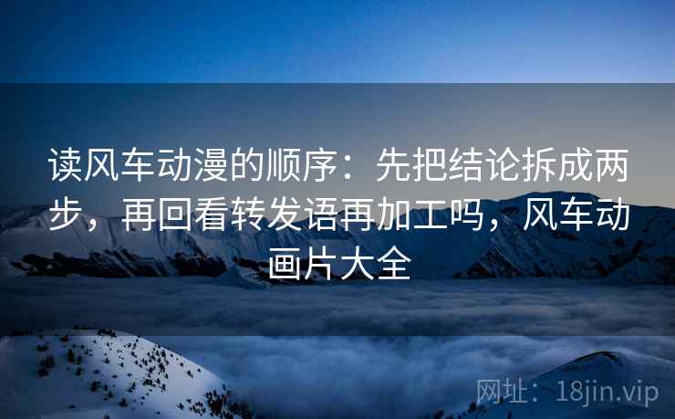 读风车动漫的顺序：先把结论拆成两步，再回看转发语再加工吗，风车动画片大全