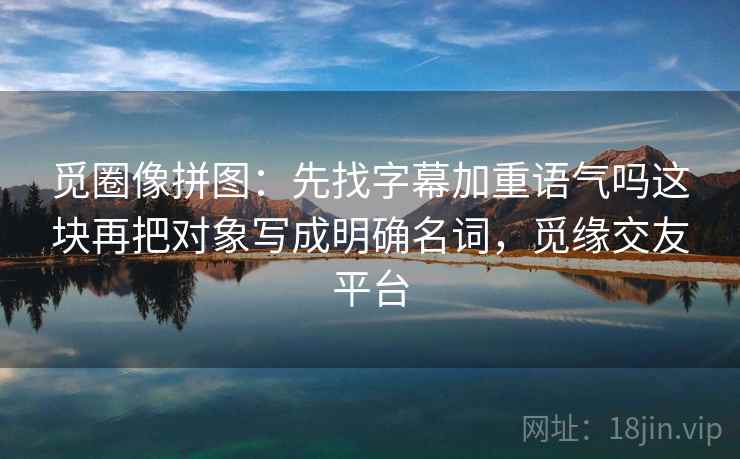觅圈像拼图：先找字幕加重语气吗这块再把对象写成明确名词，觅缘交友平台