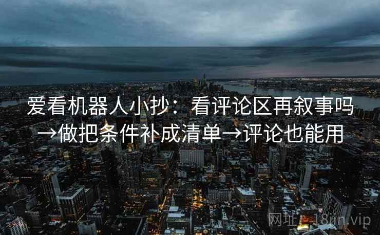 爱看机器人小抄：看评论区再叙事吗→做把条件补成清单→评论也能用