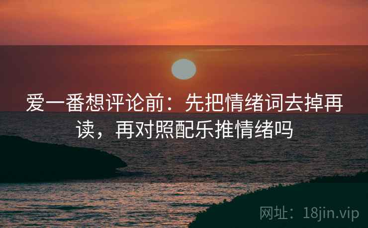 爱一番想评论前：先把情绪词去掉再读，再对照配乐推情绪吗