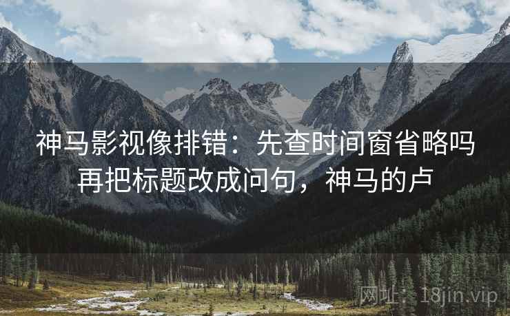 神马影视像排错：先查时间窗省略吗再把标题改成问句，神马的卢